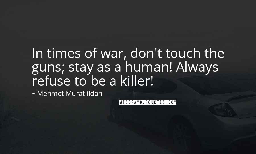 Mehmet Murat Ildan Quotes: In times of war, don't touch the guns; stay as a human! Always refuse to be a killer!