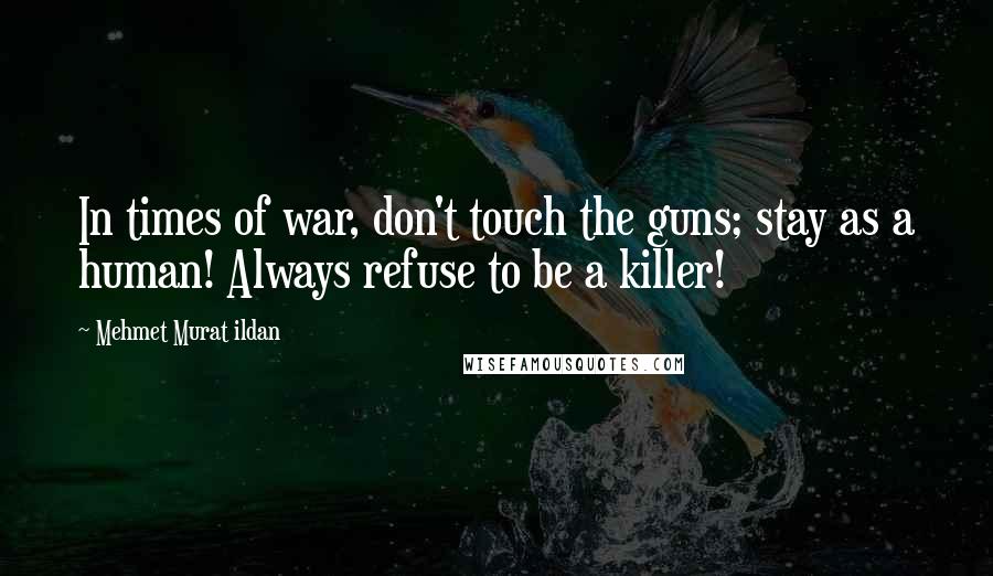 Mehmet Murat Ildan Quotes: In times of war, don't touch the guns; stay as a human! Always refuse to be a killer!