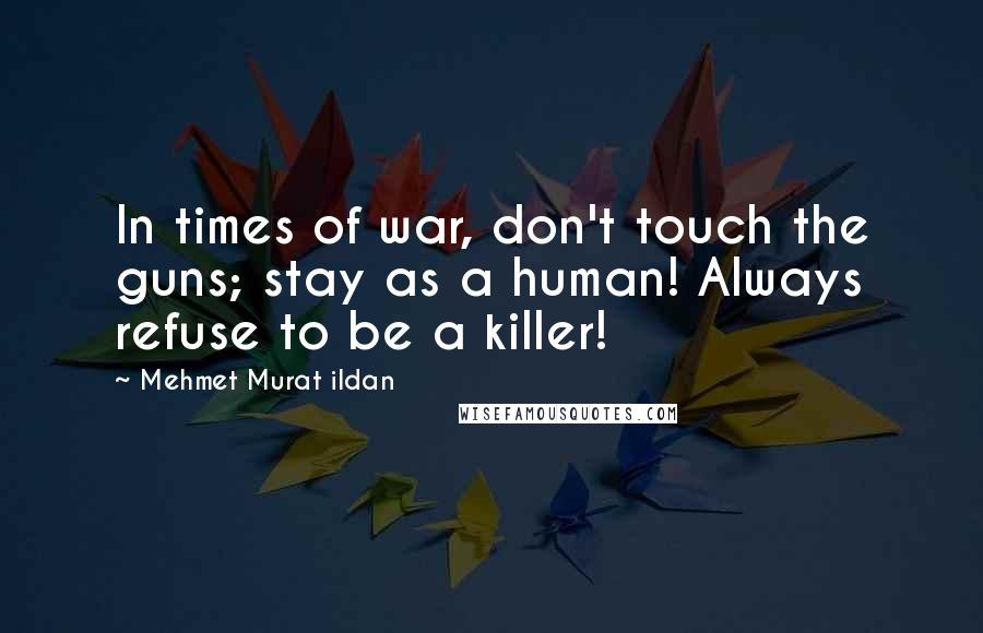 Mehmet Murat Ildan Quotes: In times of war, don't touch the guns; stay as a human! Always refuse to be a killer!