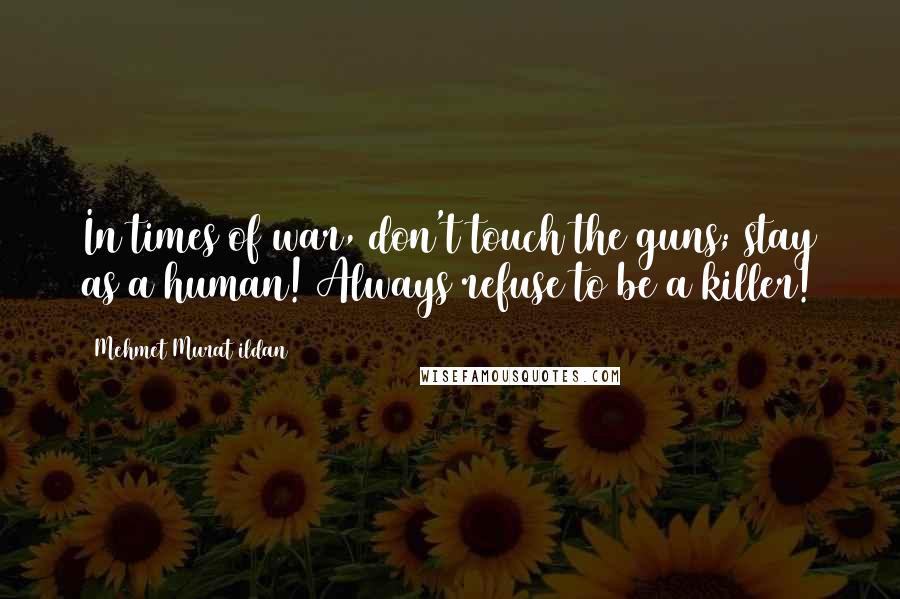 Mehmet Murat Ildan Quotes: In times of war, don't touch the guns; stay as a human! Always refuse to be a killer!