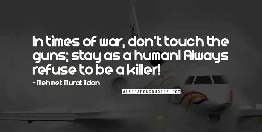 Mehmet Murat Ildan Quotes: In times of war, don't touch the guns; stay as a human! Always refuse to be a killer!