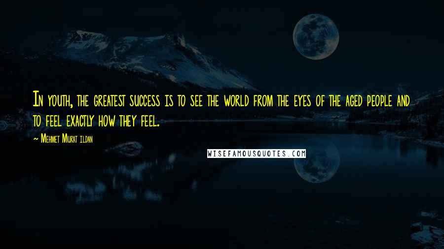 Mehmet Murat Ildan Quotes: In youth, the greatest success is to see the world from the eyes of the aged people and to feel exactly how they feel.