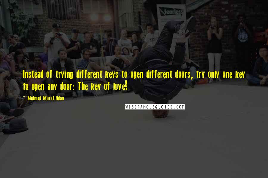 Mehmet Murat Ildan Quotes: Instead of trying different keys to open different doors, try only one key to open any door: The key of love!