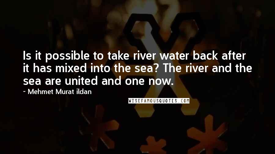 Mehmet Murat Ildan Quotes: Is it possible to take river water back after it has mixed into the sea? The river and the sea are united and one now.