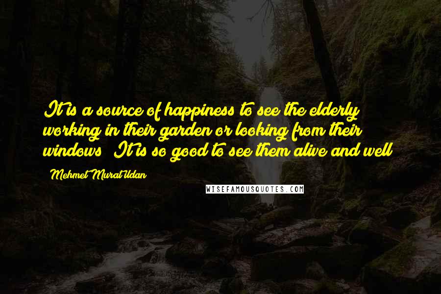 Mehmet Murat Ildan Quotes: It is a source of happiness to see the elderly working in their garden or looking from their windows! It is so good to see them alive and well!