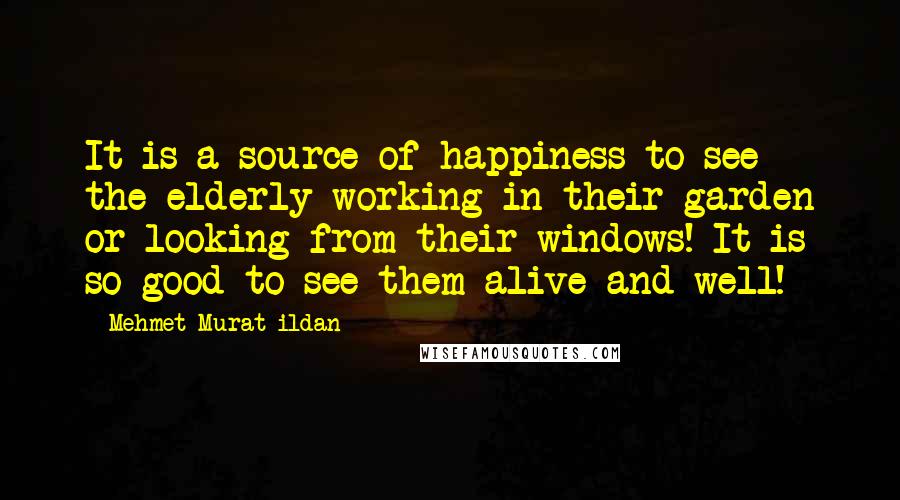 Mehmet Murat Ildan Quotes: It is a source of happiness to see the elderly working in their garden or looking from their windows! It is so good to see them alive and well!