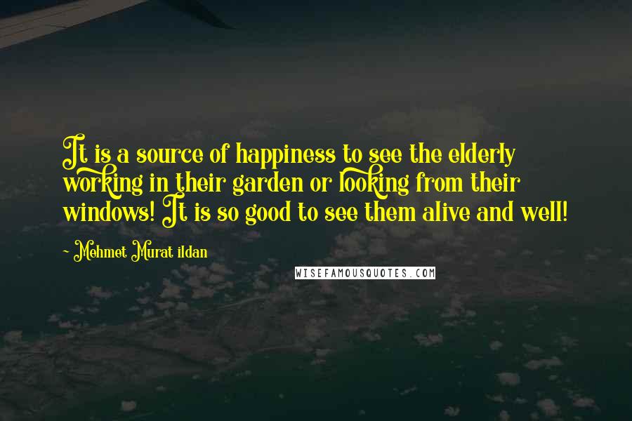 Mehmet Murat Ildan Quotes: It is a source of happiness to see the elderly working in their garden or looking from their windows! It is so good to see them alive and well!