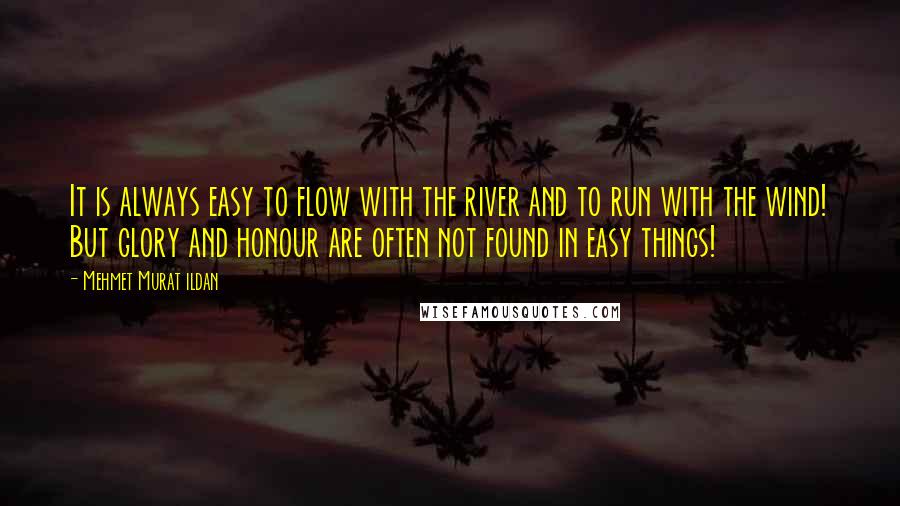 Mehmet Murat Ildan Quotes: It is always easy to flow with the river and to run with the wind! But glory and honour are often not found in easy things!