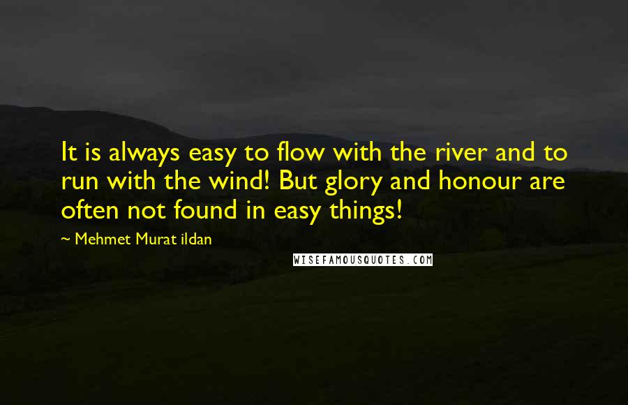 Mehmet Murat Ildan Quotes: It is always easy to flow with the river and to run with the wind! But glory and honour are often not found in easy things!