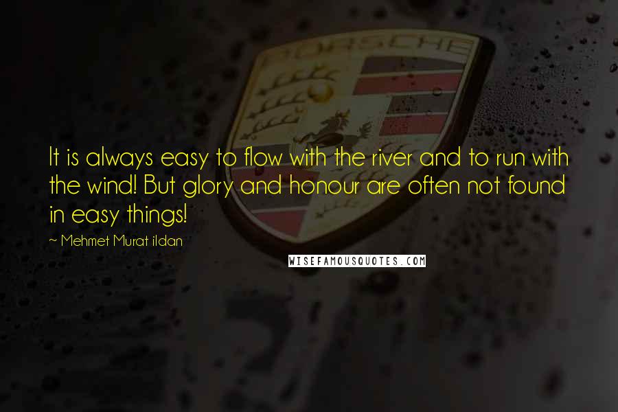 Mehmet Murat Ildan Quotes: It is always easy to flow with the river and to run with the wind! But glory and honour are often not found in easy things!