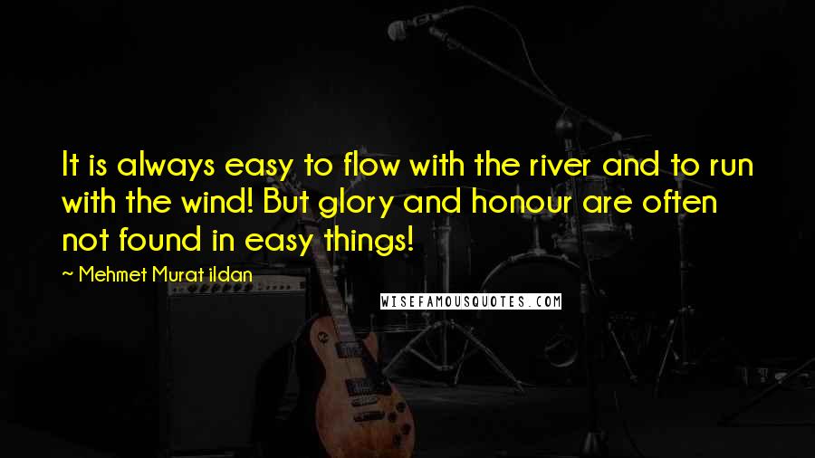 Mehmet Murat Ildan Quotes: It is always easy to flow with the river and to run with the wind! But glory and honour are often not found in easy things!