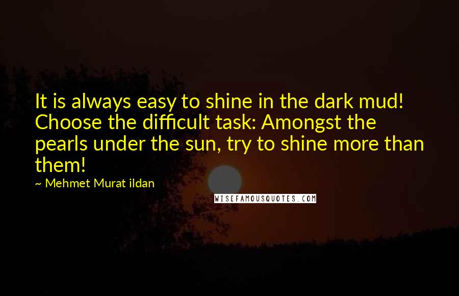 Mehmet Murat Ildan Quotes: It is always easy to shine in the dark mud! Choose the difficult task: Amongst the pearls under the sun, try to shine more than them!