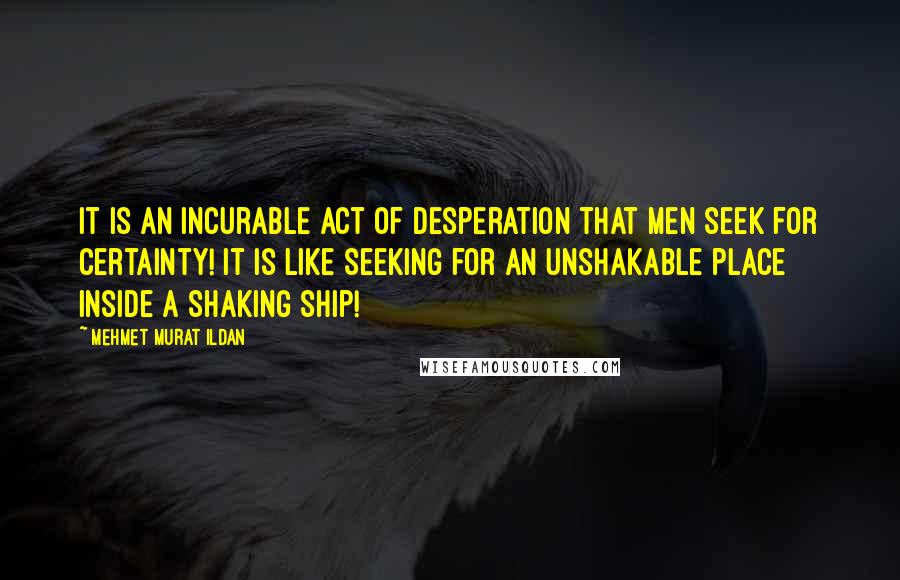 Mehmet Murat Ildan Quotes: It is an incurable act of desperation that men seek for certainty! It is like seeking for an unshakable place inside a shaking ship!