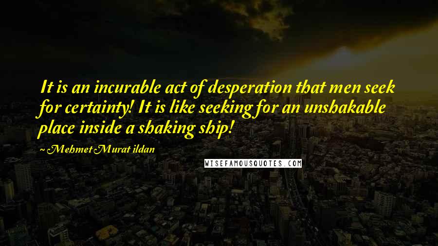 Mehmet Murat Ildan Quotes: It is an incurable act of desperation that men seek for certainty! It is like seeking for an unshakable place inside a shaking ship!