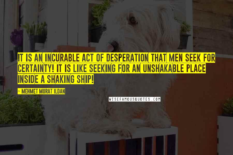 Mehmet Murat Ildan Quotes: It is an incurable act of desperation that men seek for certainty! It is like seeking for an unshakable place inside a shaking ship!