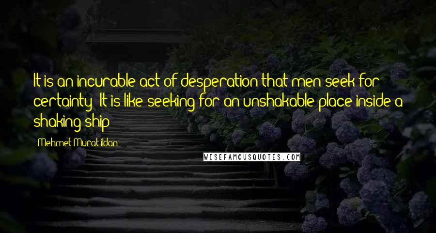 Mehmet Murat Ildan Quotes: It is an incurable act of desperation that men seek for certainty! It is like seeking for an unshakable place inside a shaking ship!