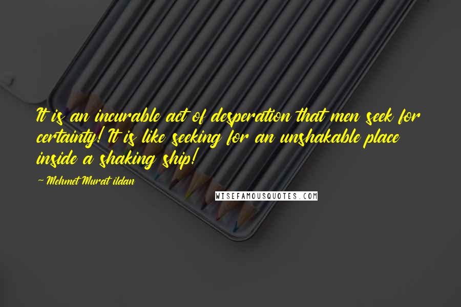 Mehmet Murat Ildan Quotes: It is an incurable act of desperation that men seek for certainty! It is like seeking for an unshakable place inside a shaking ship!