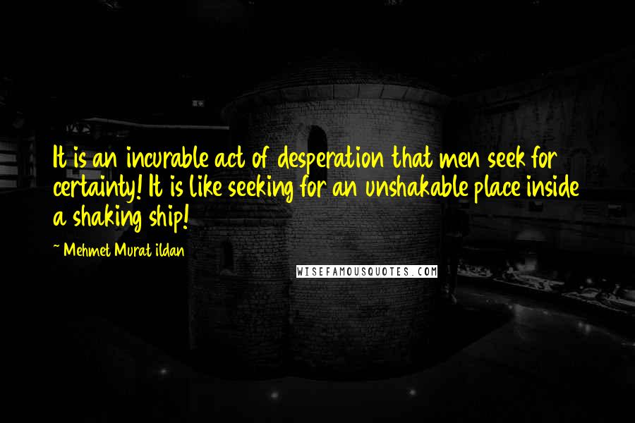 Mehmet Murat Ildan Quotes: It is an incurable act of desperation that men seek for certainty! It is like seeking for an unshakable place inside a shaking ship!