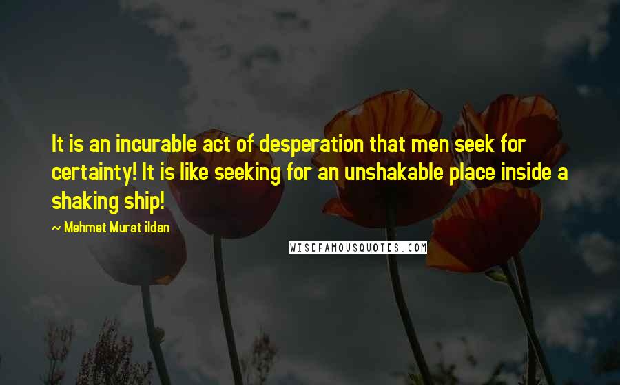 Mehmet Murat Ildan Quotes: It is an incurable act of desperation that men seek for certainty! It is like seeking for an unshakable place inside a shaking ship!