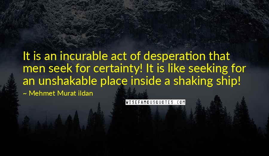 Mehmet Murat Ildan Quotes: It is an incurable act of desperation that men seek for certainty! It is like seeking for an unshakable place inside a shaking ship!