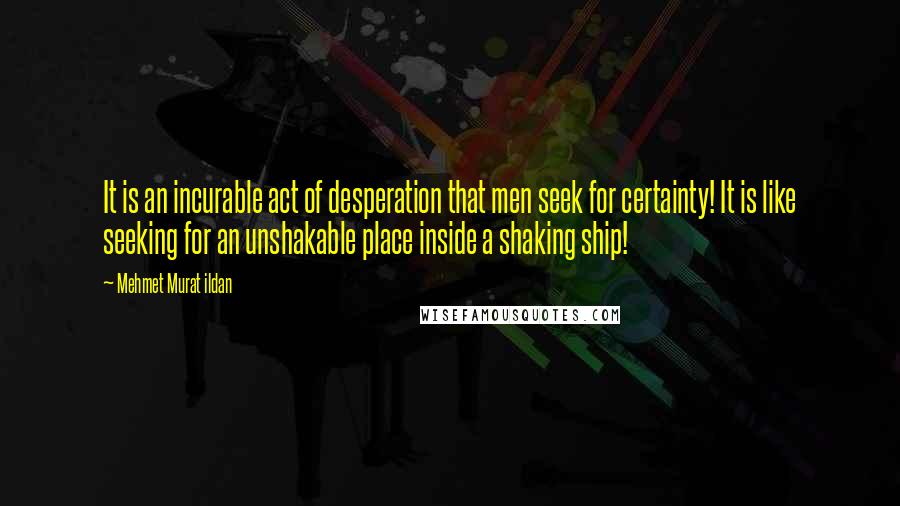 Mehmet Murat Ildan Quotes: It is an incurable act of desperation that men seek for certainty! It is like seeking for an unshakable place inside a shaking ship!