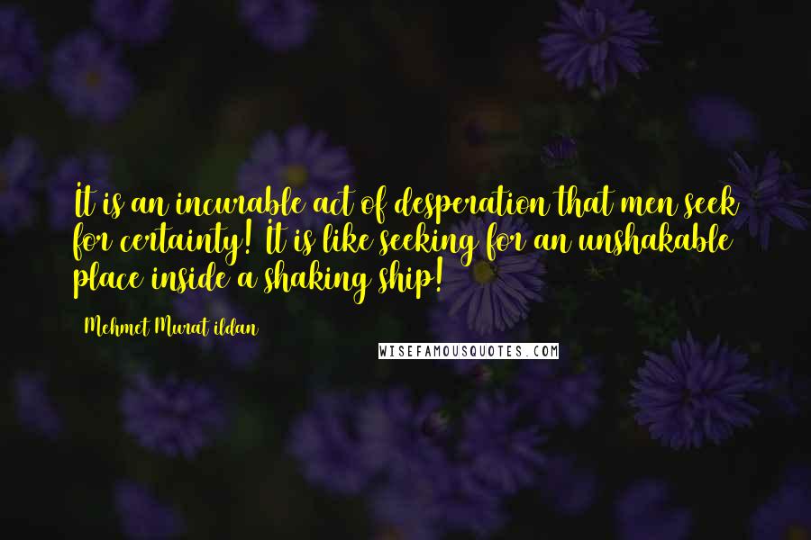 Mehmet Murat Ildan Quotes: It is an incurable act of desperation that men seek for certainty! It is like seeking for an unshakable place inside a shaking ship!