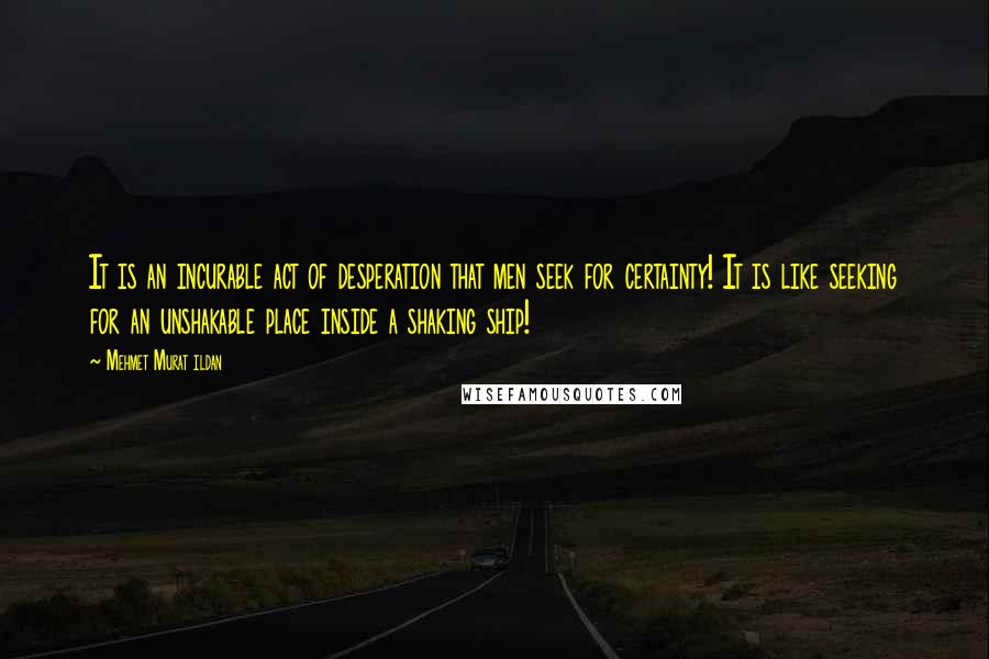 Mehmet Murat Ildan Quotes: It is an incurable act of desperation that men seek for certainty! It is like seeking for an unshakable place inside a shaking ship!