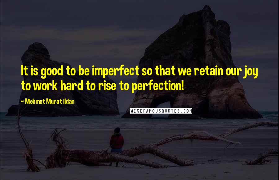 Mehmet Murat Ildan Quotes: It is good to be imperfect so that we retain our joy to work hard to rise to perfection!