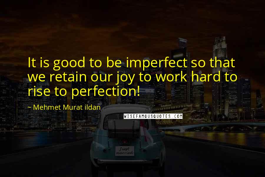 Mehmet Murat Ildan Quotes: It is good to be imperfect so that we retain our joy to work hard to rise to perfection!