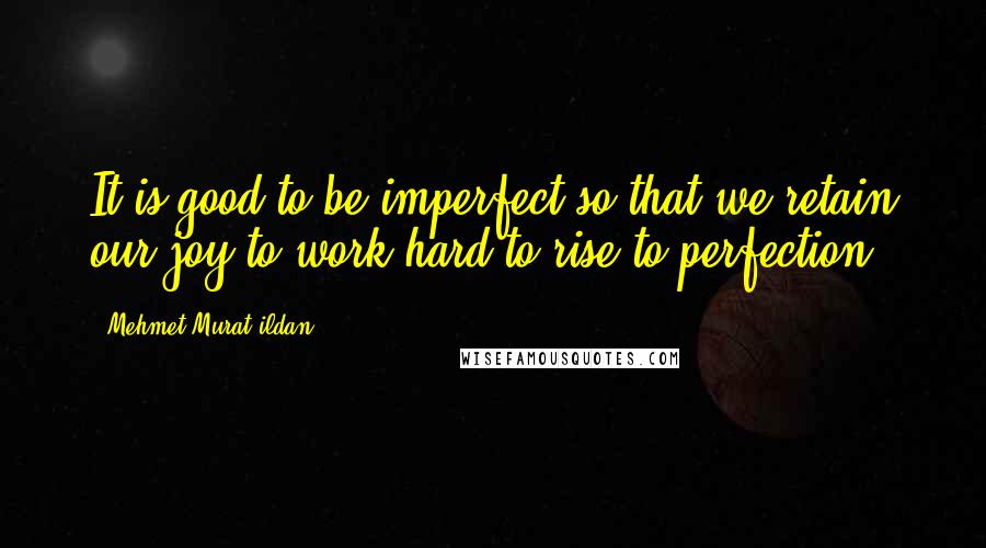 Mehmet Murat Ildan Quotes: It is good to be imperfect so that we retain our joy to work hard to rise to perfection!