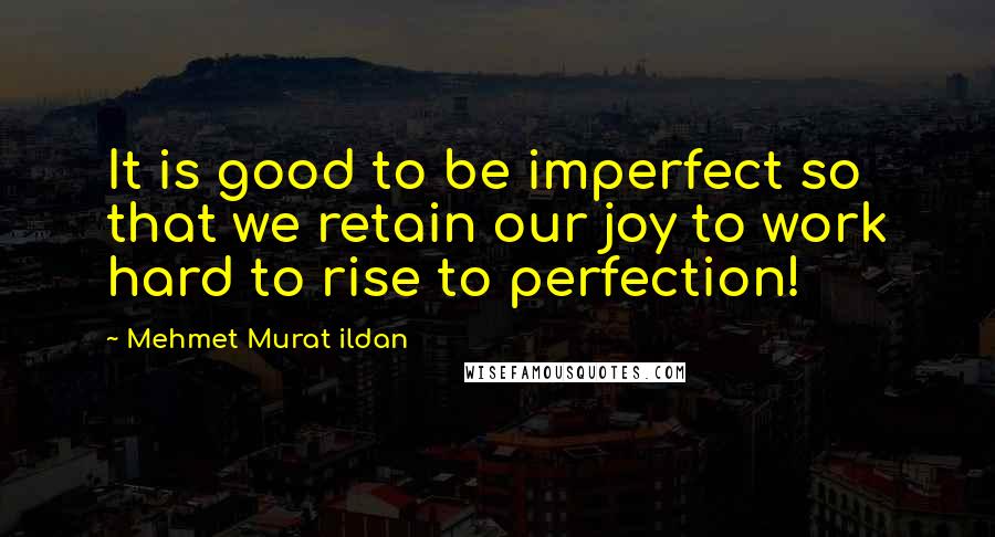 Mehmet Murat Ildan Quotes: It is good to be imperfect so that we retain our joy to work hard to rise to perfection!