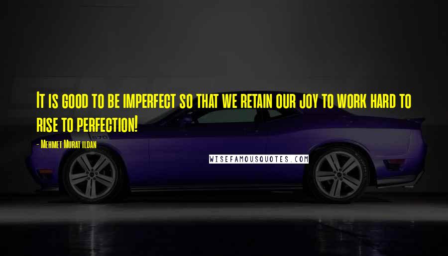 Mehmet Murat Ildan Quotes: It is good to be imperfect so that we retain our joy to work hard to rise to perfection!