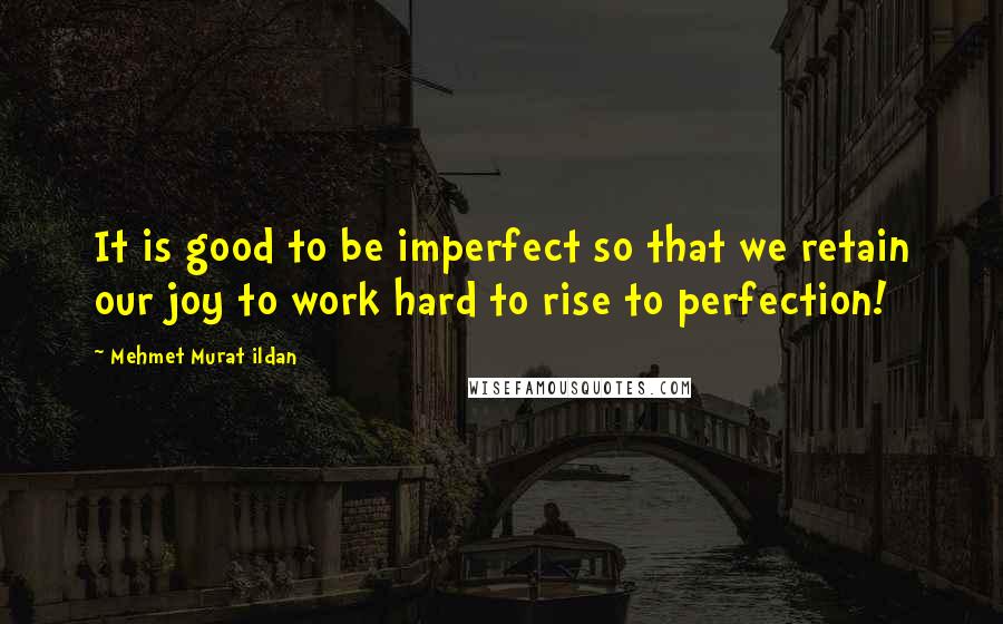 Mehmet Murat Ildan Quotes: It is good to be imperfect so that we retain our joy to work hard to rise to perfection!