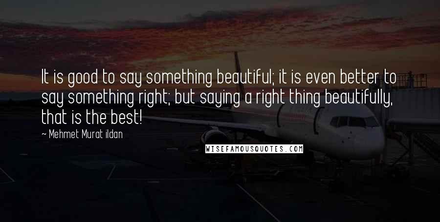 Mehmet Murat Ildan Quotes: It is good to say something beautiful; it is even better to say something right; but saying a right thing beautifully, that is the best!