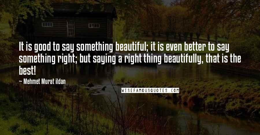 Mehmet Murat Ildan Quotes: It is good to say something beautiful; it is even better to say something right; but saying a right thing beautifully, that is the best!