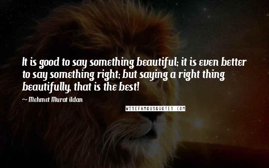 Mehmet Murat Ildan Quotes: It is good to say something beautiful; it is even better to say something right; but saying a right thing beautifully, that is the best!