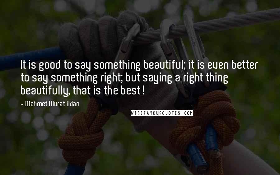 Mehmet Murat Ildan Quotes: It is good to say something beautiful; it is even better to say something right; but saying a right thing beautifully, that is the best!