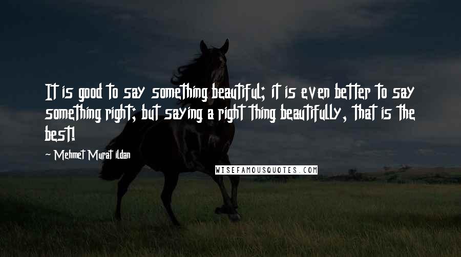 Mehmet Murat Ildan Quotes: It is good to say something beautiful; it is even better to say something right; but saying a right thing beautifully, that is the best!