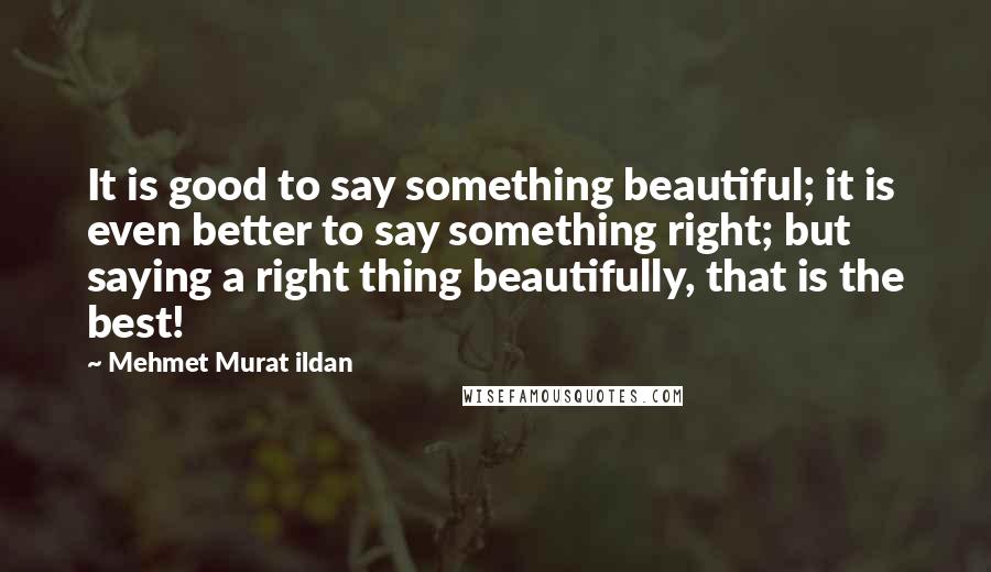 Mehmet Murat Ildan Quotes: It is good to say something beautiful; it is even better to say something right; but saying a right thing beautifully, that is the best!