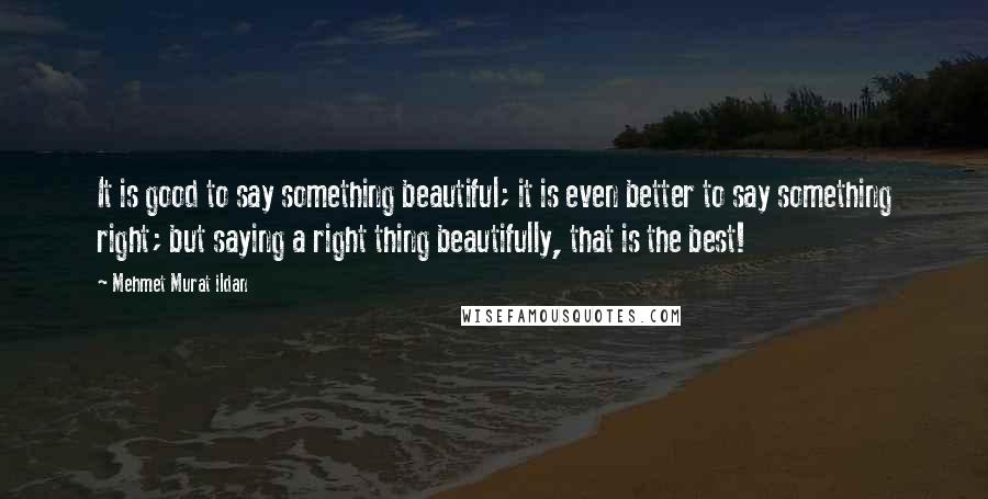 Mehmet Murat Ildan Quotes: It is good to say something beautiful; it is even better to say something right; but saying a right thing beautifully, that is the best!