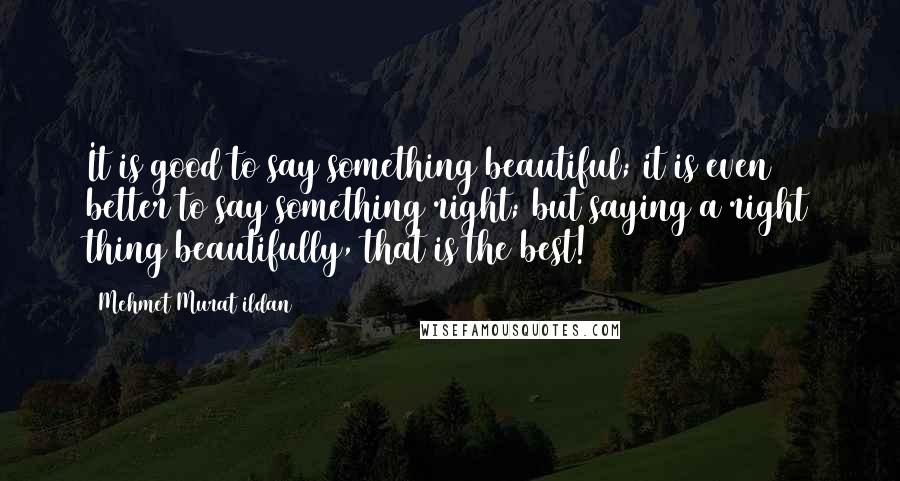 Mehmet Murat Ildan Quotes: It is good to say something beautiful; it is even better to say something right; but saying a right thing beautifully, that is the best!