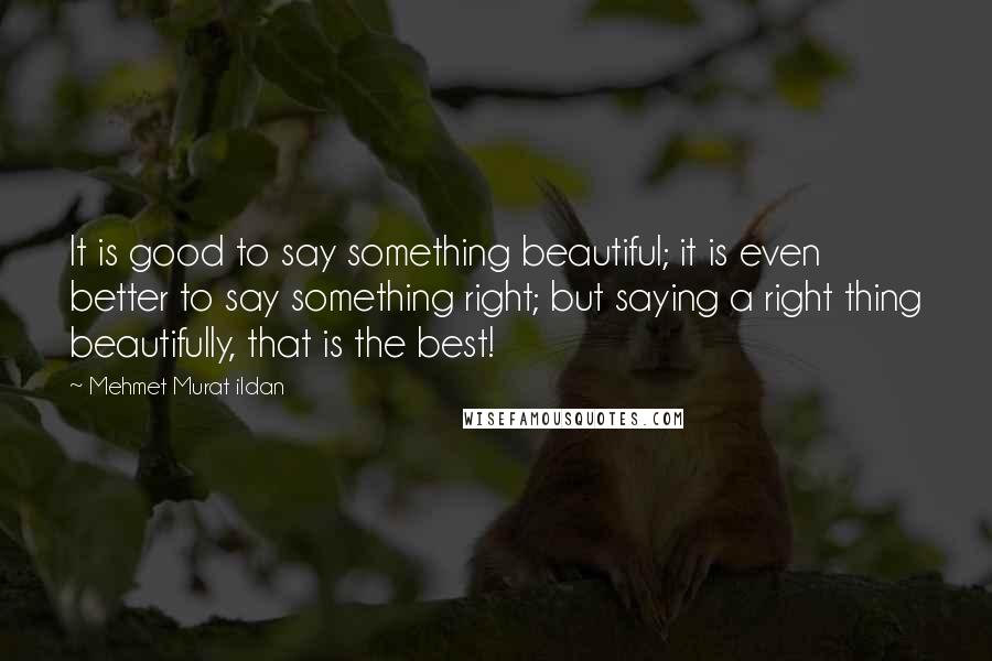Mehmet Murat Ildan Quotes: It is good to say something beautiful; it is even better to say something right; but saying a right thing beautifully, that is the best!