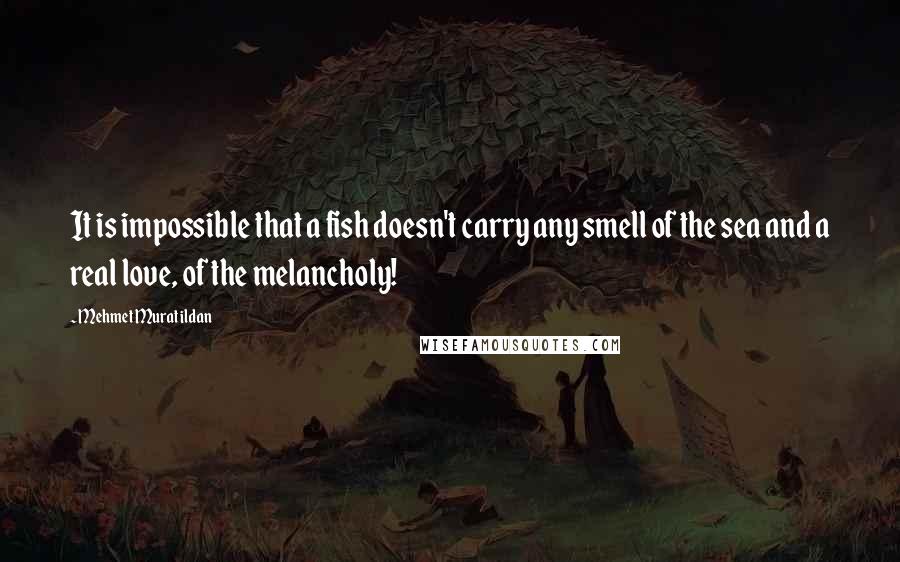 Mehmet Murat Ildan Quotes: It is impossible that a fish doesn't carry any smell of the sea and a real love, of the melancholy!