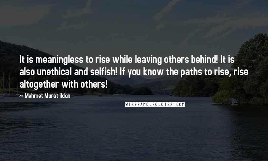 Mehmet Murat Ildan Quotes: It is meaningless to rise while leaving others behind! It is also unethical and selfish! If you know the paths to rise, rise altogether with others!