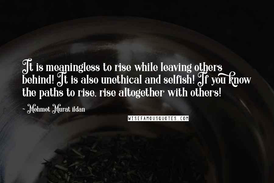 Mehmet Murat Ildan Quotes: It is meaningless to rise while leaving others behind! It is also unethical and selfish! If you know the paths to rise, rise altogether with others!