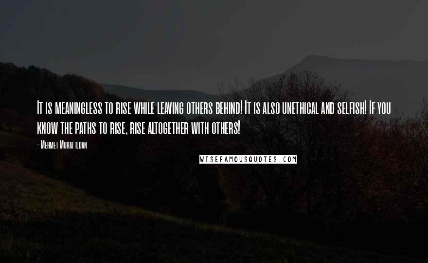 Mehmet Murat Ildan Quotes: It is meaningless to rise while leaving others behind! It is also unethical and selfish! If you know the paths to rise, rise altogether with others!