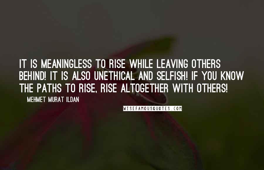 Mehmet Murat Ildan Quotes: It is meaningless to rise while leaving others behind! It is also unethical and selfish! If you know the paths to rise, rise altogether with others!