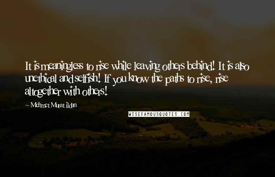 Mehmet Murat Ildan Quotes: It is meaningless to rise while leaving others behind! It is also unethical and selfish! If you know the paths to rise, rise altogether with others!