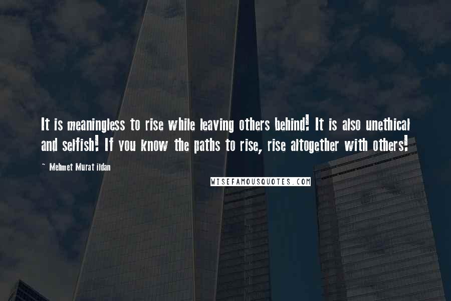 Mehmet Murat Ildan Quotes: It is meaningless to rise while leaving others behind! It is also unethical and selfish! If you know the paths to rise, rise altogether with others!