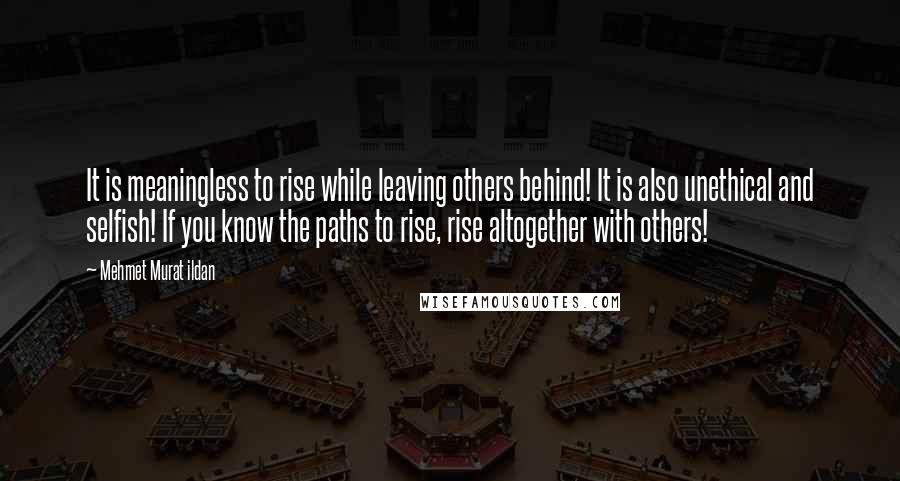 Mehmet Murat Ildan Quotes: It is meaningless to rise while leaving others behind! It is also unethical and selfish! If you know the paths to rise, rise altogether with others!